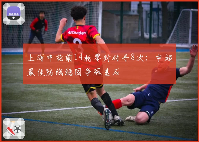 上海申花前14轮零封对手8次：中超最佳防线稳固争冠基石