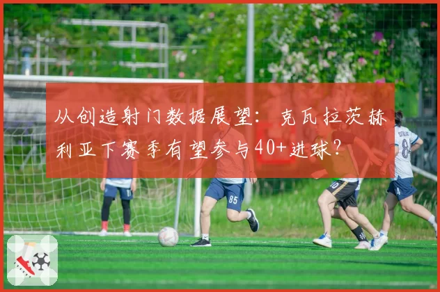 从创造射门数据展望：克瓦拉茨赫利亚下赛季有望参与40+进球？