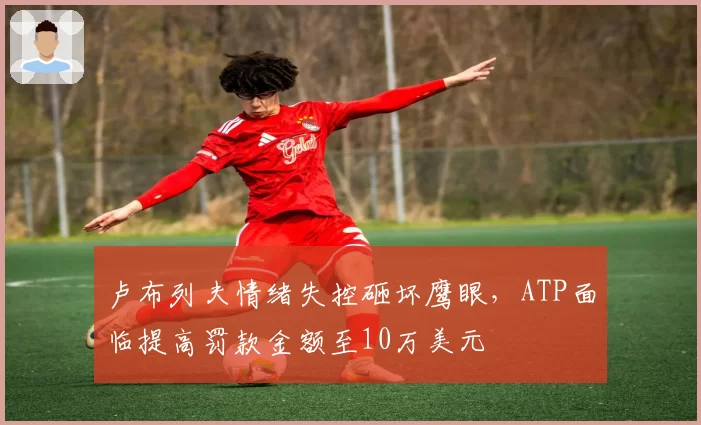 卢布列夫情绪失控砸坏鹰眼,ATP面临提高罚款金额至10万美元