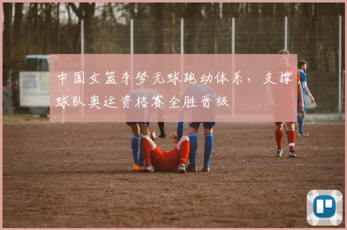 中国女篮李梦无球跑动体系，支撑球队奥运资格赛全胜晋级