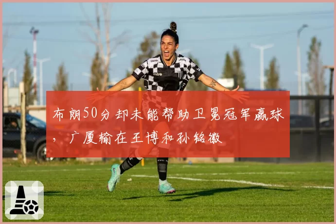 布朗50分却未能帮助卫冕冠军赢球，广厦输在王博和孙铭徽