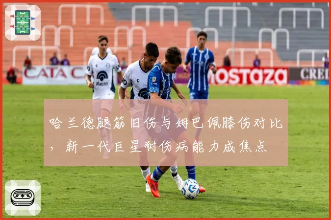 哈兰德腿筋旧伤与姆巴佩膝伤对比，新一代巨星耐伤病能力成焦点