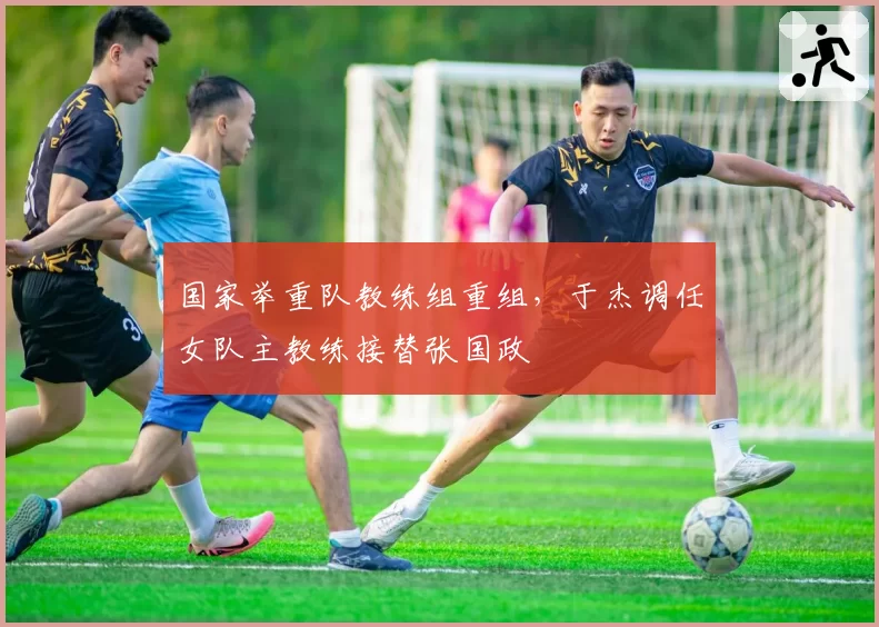 国家举重队教练组重组，于杰调任女队主教练接替张国政