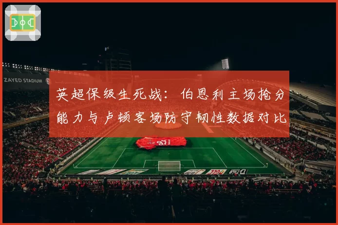 英超保级生死战:伯恩利主场抢分能力与卢顿客场防守韧性数据对比