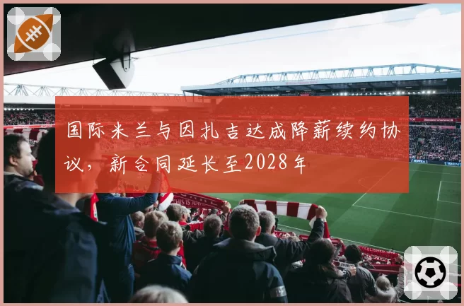 国际米兰与因扎吉达成降薪续约协议，新合同延长至2028年